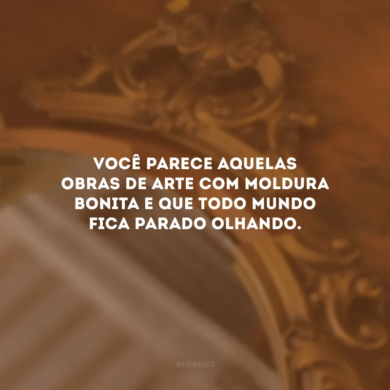Você parece aquelas obras de arte com moldura bonita e que todo mundo fica parado olhando.
