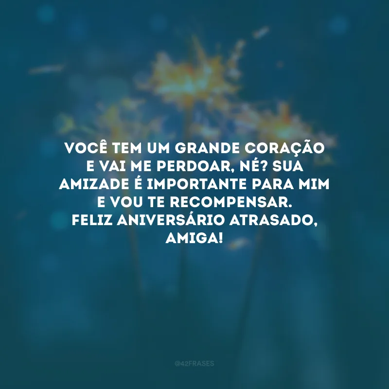 Você tem um grande coração e vai me perdoar, né? Sua amizade é importante para mim e vou te recompensar. Feliz aniversário atrasado, amiga!