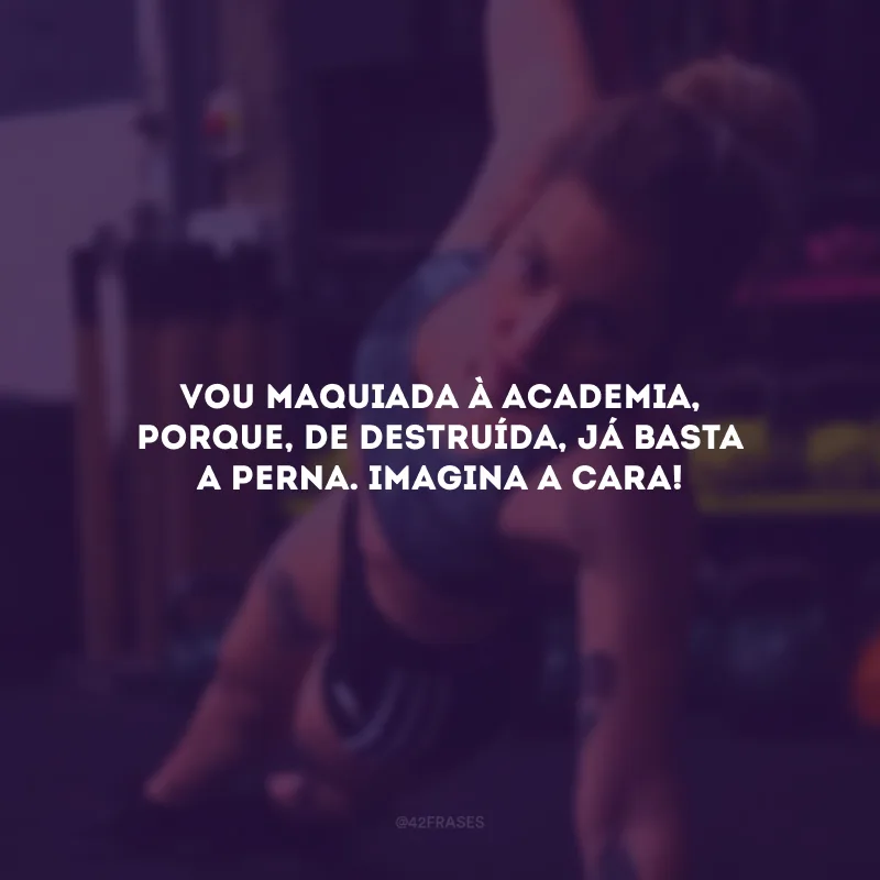 Vou maquiada à academia, porque, de destruída, já basta a perna. Imagina a cara!