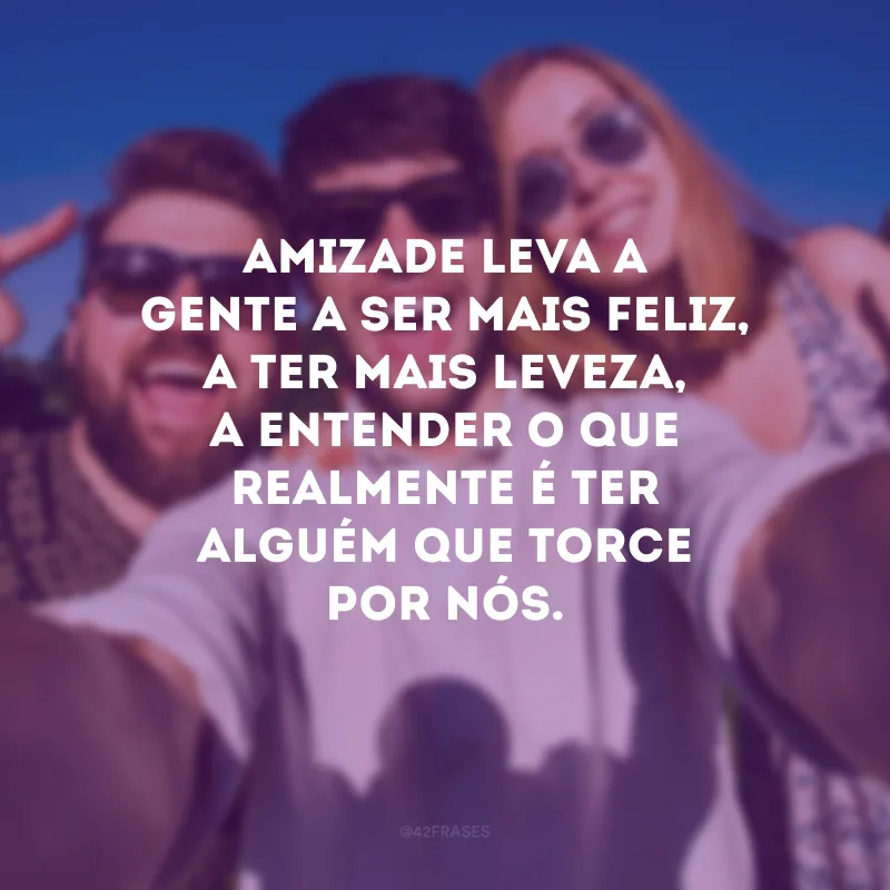 Amizade leva a gente a ser mais feliz, a ter mais leveza, a entender o que realmente é ter alguém que torce por nós.