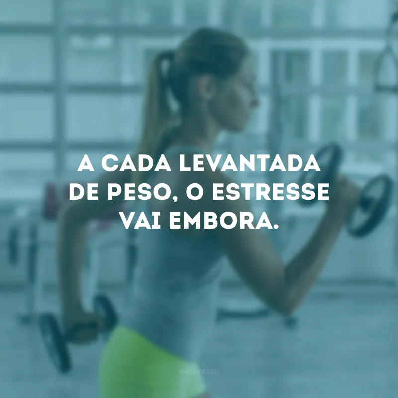 A cada levantada de peso, o estresse vai embora.