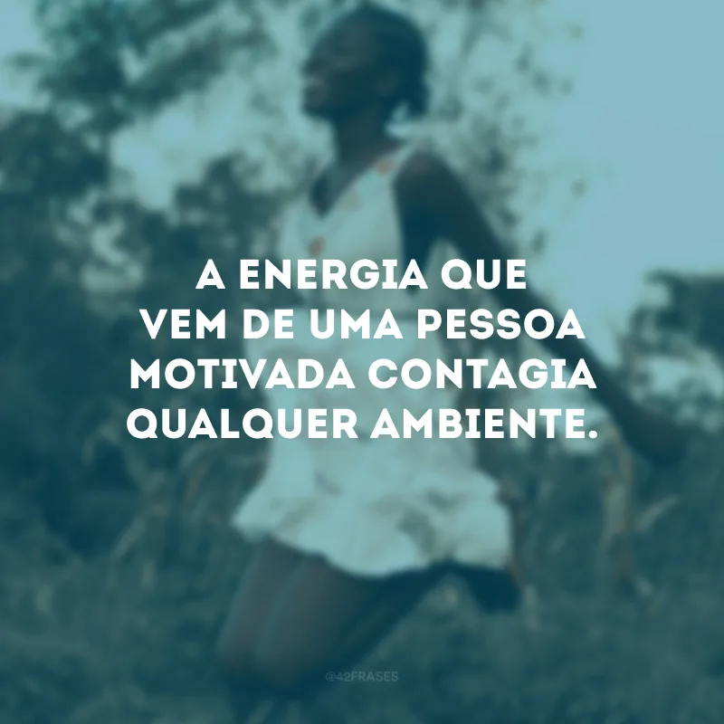 A energia que vem de uma pessoa motivada contagia qualquer ambiente.