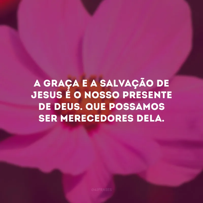 A graça e a salvação de Jesus é o nosso presente de Deus. Que possamos ser merecedores dela.