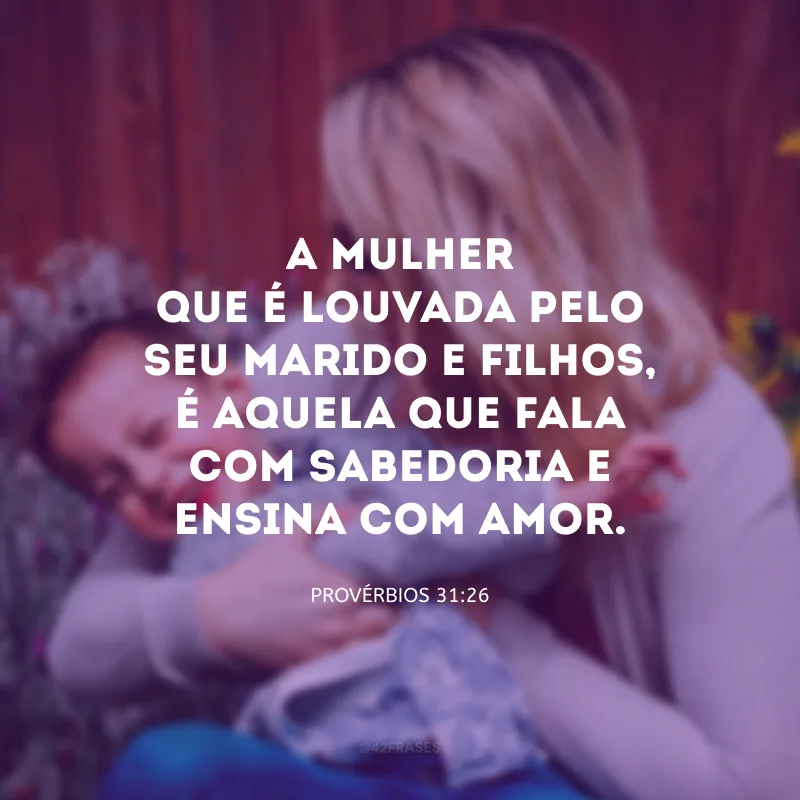 A mulher que é louvada pelo seu marido e filhos, é aquela que fala com sabedoria e ensina com amor.