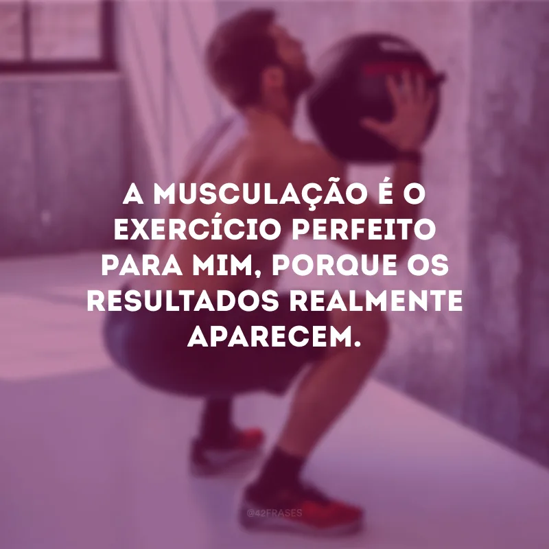 A musculação é o exercício perfeito para mim, porque os resultados realmente aparecem.