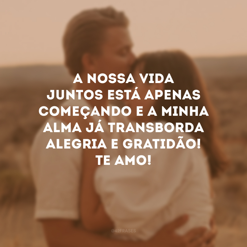 A nossa vida juntos está apenas começando e a minha alma já transborda alegria e gratidão! Te amo!