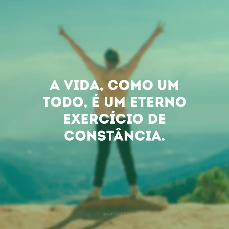 A vida, como um todo, é um eterno exercício de constância.