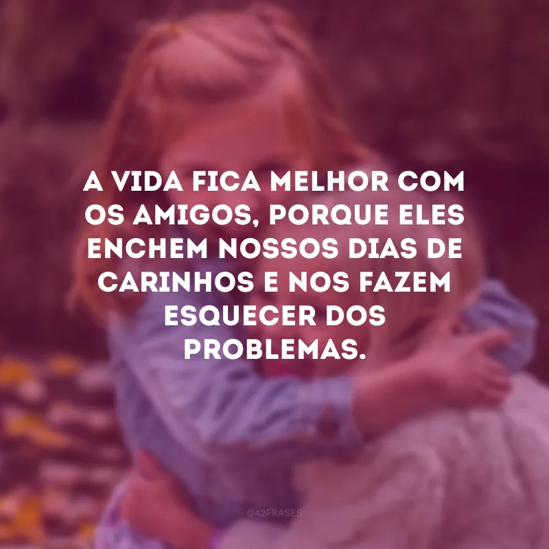 A vida fica melhor com os amigos, porque eles enchem nossos dias de carinhos e nos fazem esquecer dos problemas.