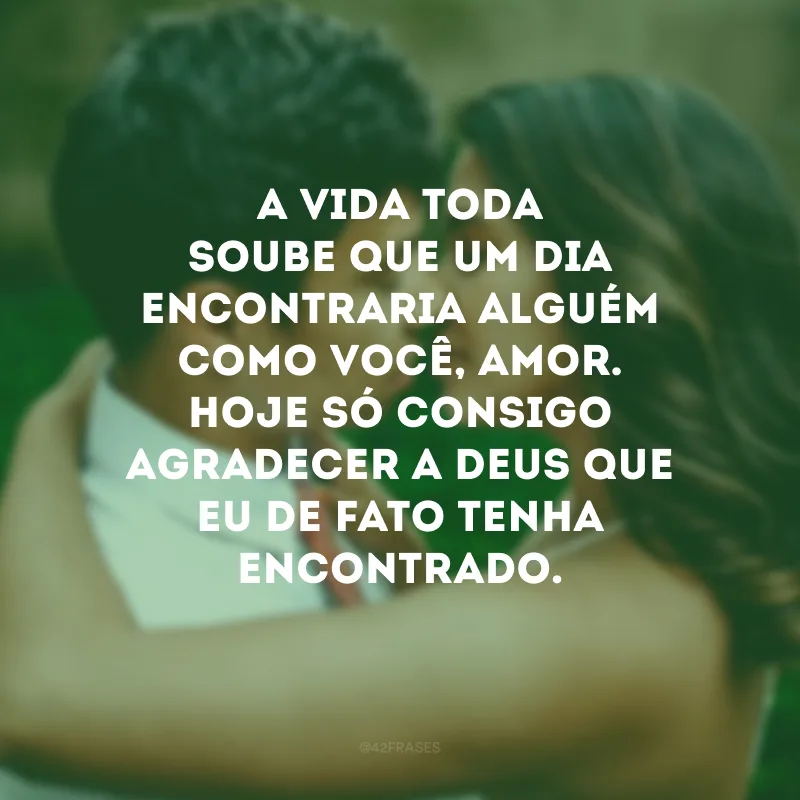 A vida toda soube que um dia encontraria alguém como você, amor. Hoje só consigo agradecer a Deus que eu de fato tenha encontrado.