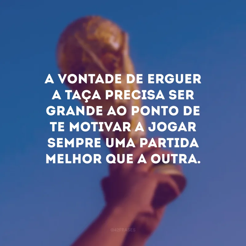 A vontade de erguer a taça precisa ser grande ao ponto de te motivar a jogar sempre uma partida melhor que a outra.