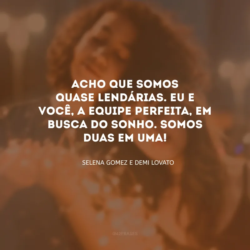 Acho que somos quase lendárias. Eu e você, a equipe perfeita, em busca do sonho. Somos duas em uma! 