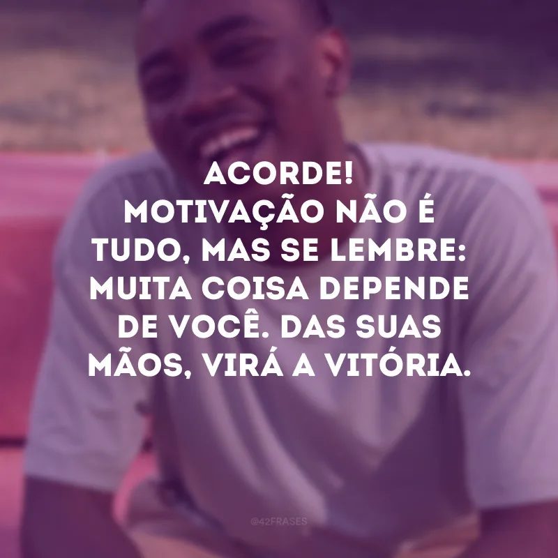 Acorde! Motivação não é tudo, mas se lembre: muita coisa depende de você. Das suas mãos, virá a vitória.