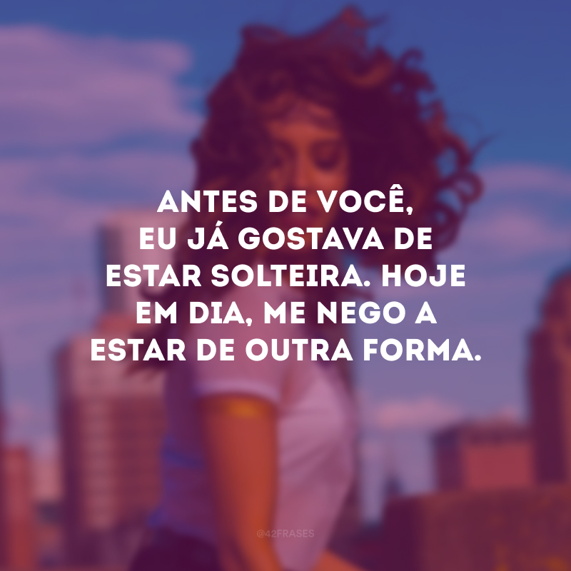 Antes de você, eu já gostava de estar solteira. Hoje em dia, me nego a estar de outra forma.