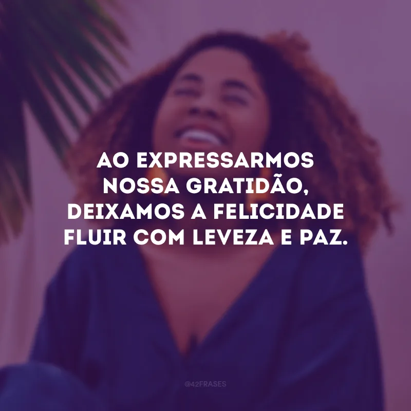 Ao expressarmos nossa gratidão, deixamos a felicidade fluir com leveza e paz.