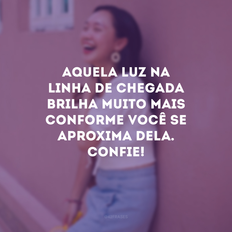 Aquela luz na linha de chegada brilha muito mais conforme você se aproxima dela. Confie!