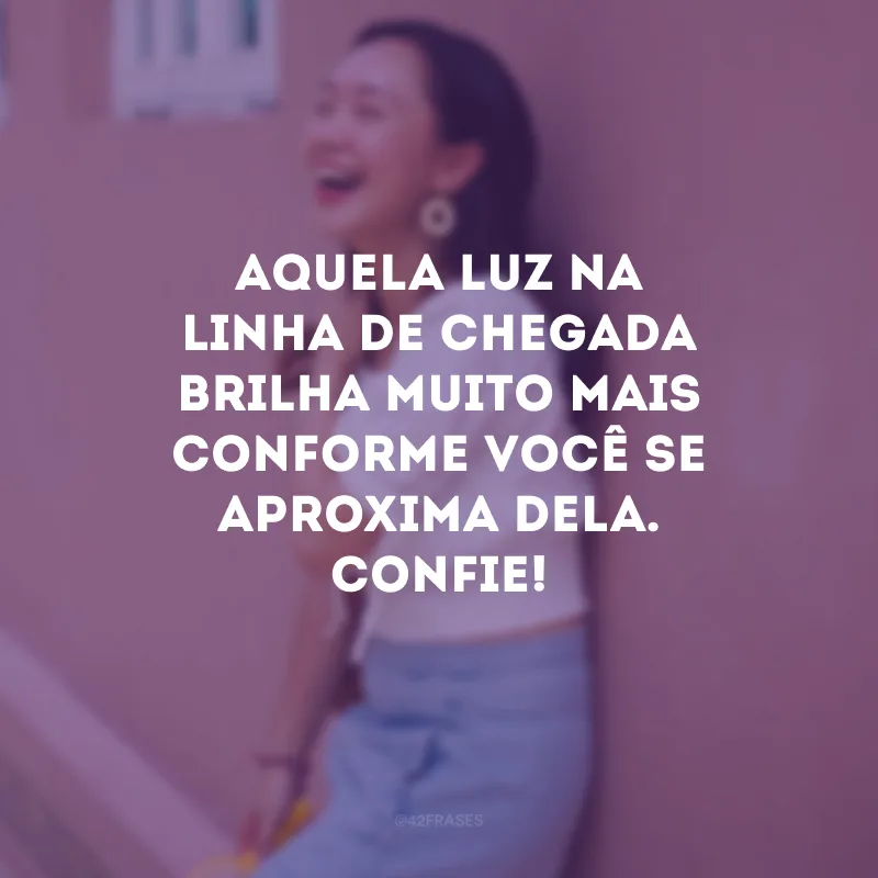 Aquela luz na linha de chegada brilha muito mais conforme você se aproxima dela. Confie!