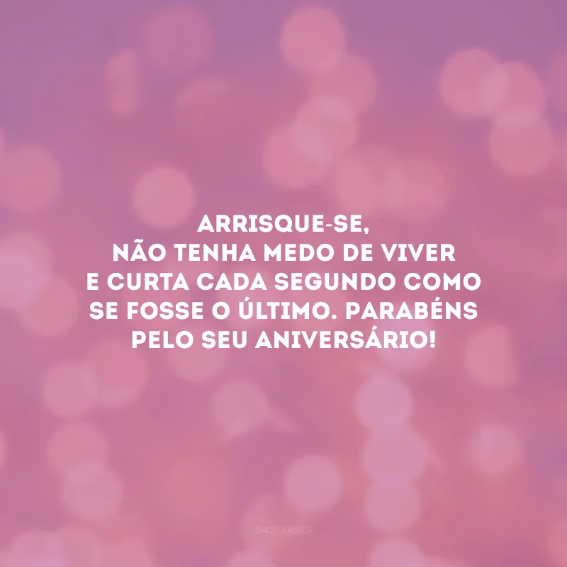 Arrisque-se, não tenha medo de viver e curta cada segundo como se fosse o último. Parabéns pelo seu aniversário!