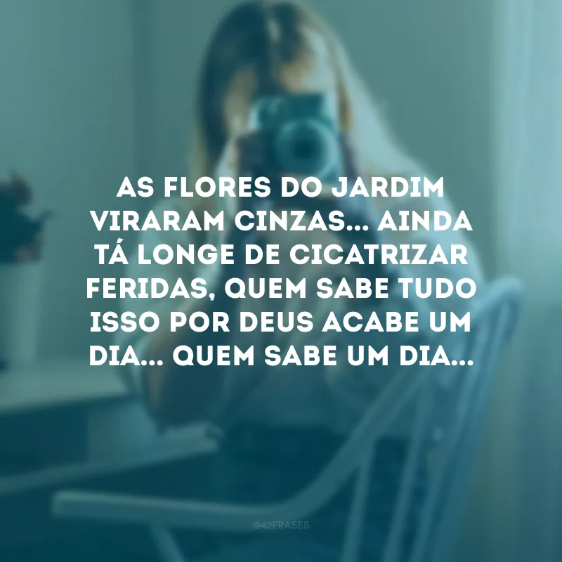 As flores do jardim viraram cinzas... Ainda tá longe de cicatrizar feridas, quem sabe tudo isso por Deus acabe um dia... Quem sabe um dia...