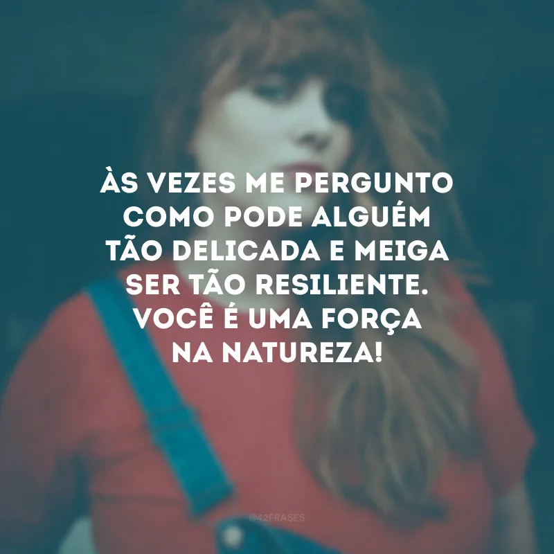 Às vezes me pergunto como pode alguém tão delicada e meiga ser tão resiliente. Você é uma força na natureza!