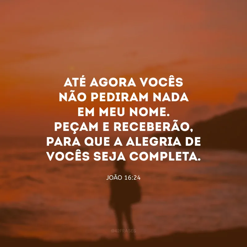 Até agora vocês não pediram nada em meu nome. Peçam e receberão, para que a alegria de vocês seja completa.