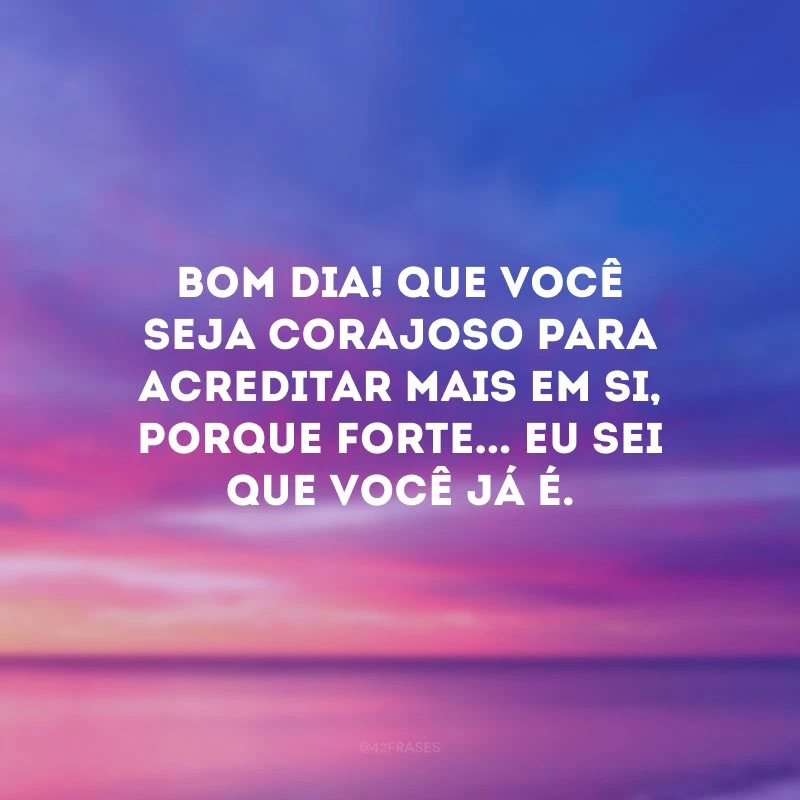 Bom dia! Que você seja corajoso para acreditar mais em si, porque forte... Eu sei que você já é.
