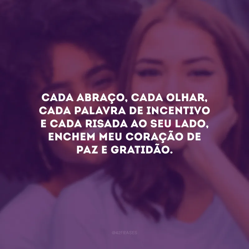 Cada abraço, cada olhar, cada palavra de incentivo e cada risada ao seu lado, enchem meu coração de paz e gratidão.