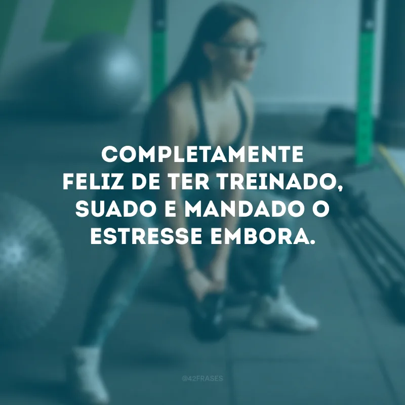 Completamente feliz de ter treinado, suado e mandado o estresse embora.