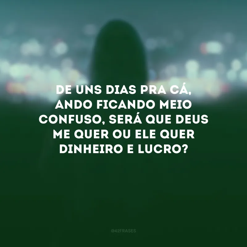De uns dias pra cá, ando ficando meio confuso, será que Deus me quer ou Ele quer dinheiro e lucro?