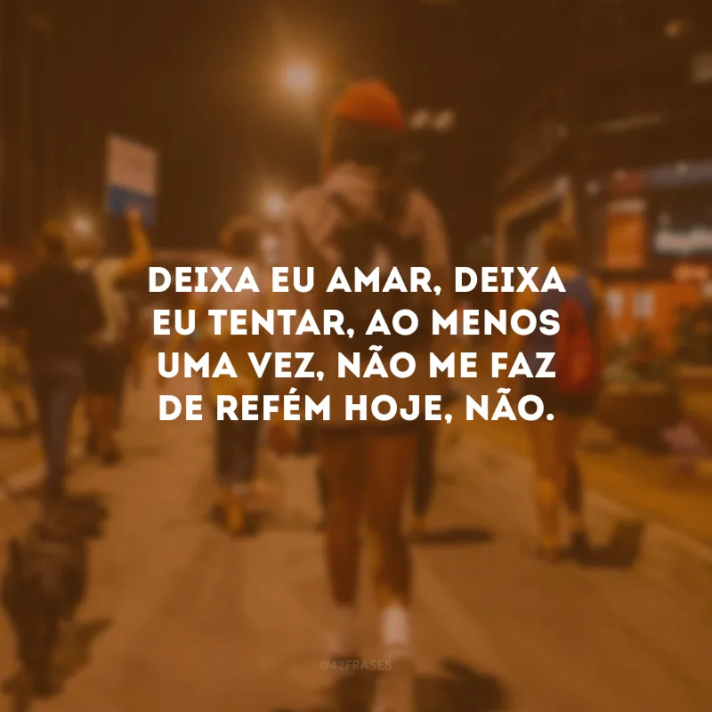 Deixa eu amar, deixa eu tentar, Ao menos uma vez, não me faz de refém hoje, não.