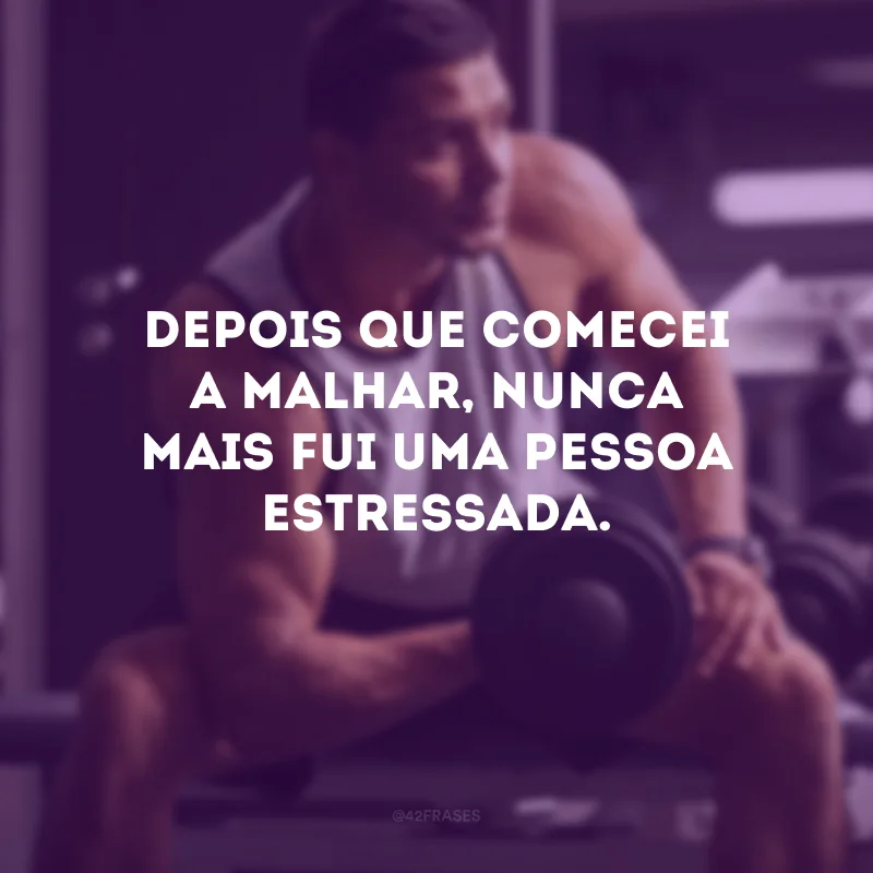 Depois que comecei a malhar, nunca mais fui uma pessoa estressada.