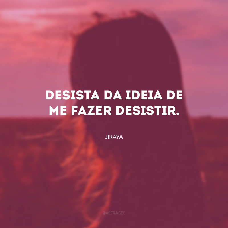 Desista da ideia de me fazer desistir.