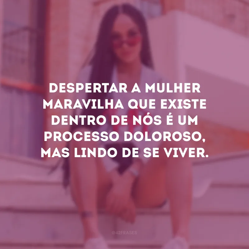 Despertar a mulher maravilha que existe dentro de nós é um processo doloroso, mas lindo de se viver.