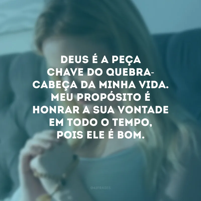 Deus é a peça chave do quebra-cabeça da minha vida. Meu propósito é honrar a Sua vontade em todo o tempo, pois Ele é bom.
