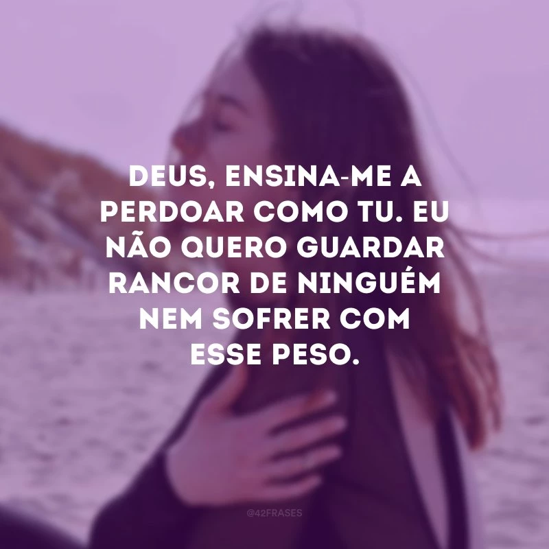 Deus, ensina-me a perdoar como Tu. Eu não quero guardar rancor de ninguém nem sofrer com esse peso.