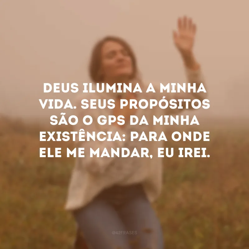Deus ilumina a minha vida. Seus propósitos são o GPS da minha existência: para onde Ele me mandar, eu irei.