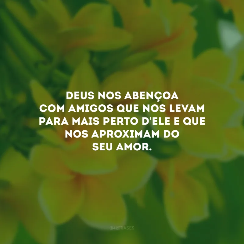 Deus nos abençoa com amigos que nos levam para mais perto d\'Ele e que nos aproximam do seu amor.