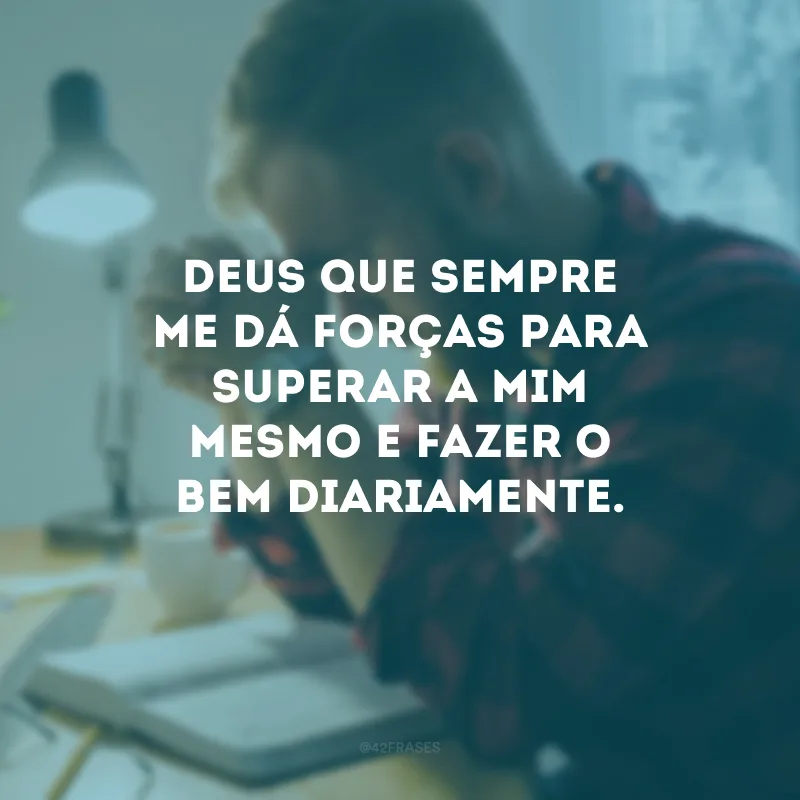 Deus que sempre me dá forças para superar a mim mesmo e fazer o bem diariamente.
