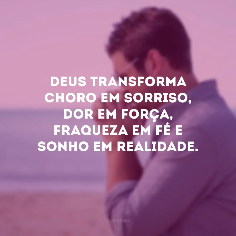 Deus transforma choro em sorriso, dor em força, fraqueza em fé e sonho em realidade.