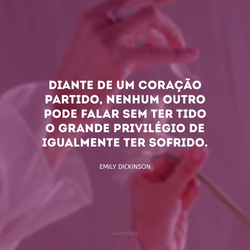 Diante de um coração partido, nenhum outro pode falar sem ter tido o grande privilégio de igualmente ter sofrido.

