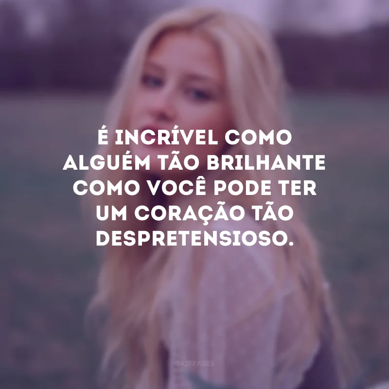 É incrível como alguém tão brilhante como você pode ter um coração tão despretensioso.