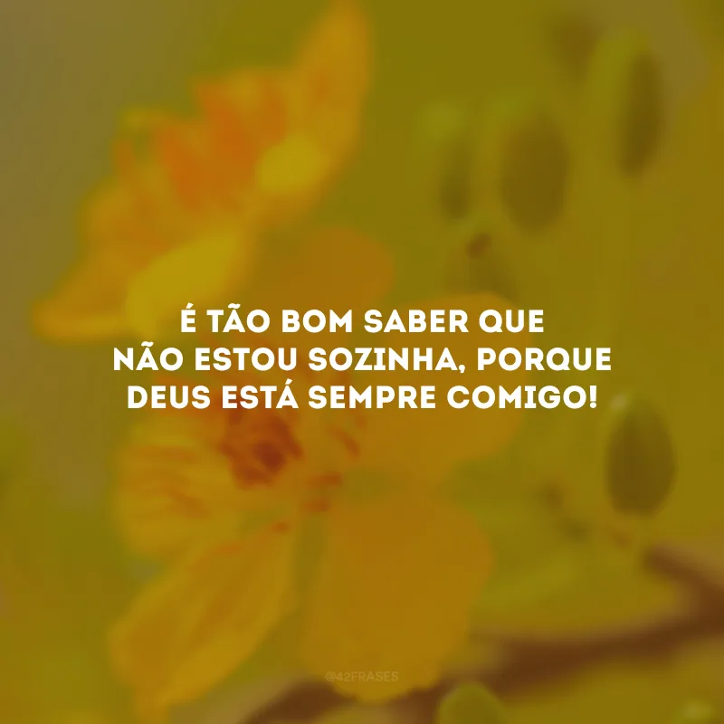 É tão bom saber que não estou sozinha, porque Deus está sempre comigo!