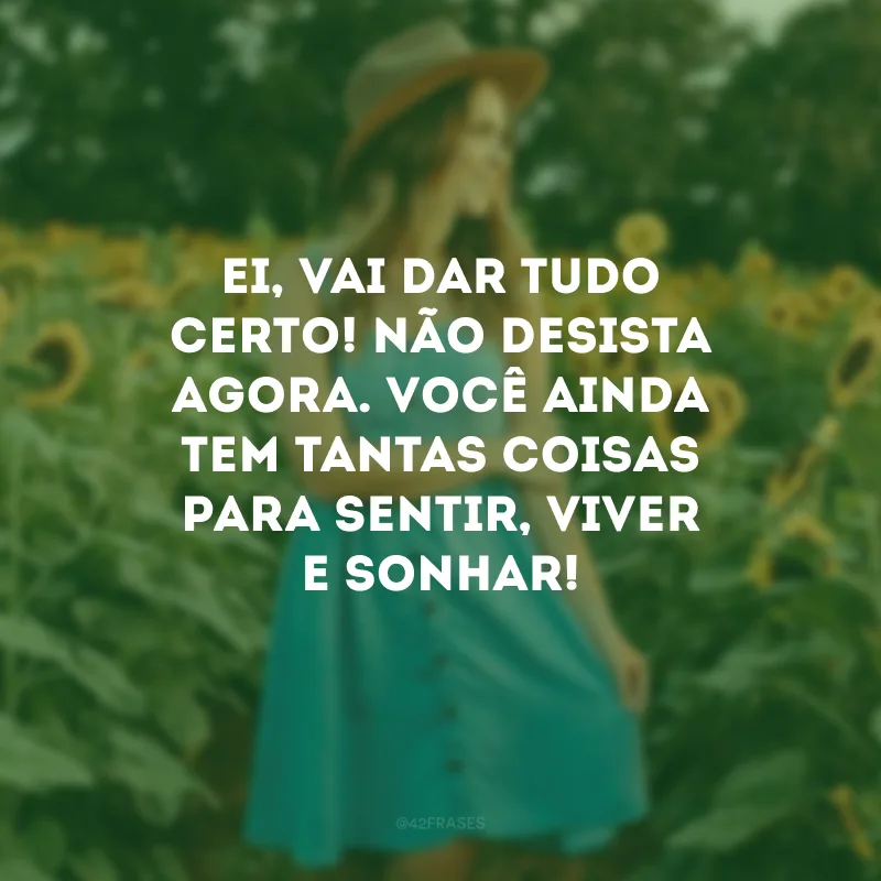 Ei, vai dar tudo certo! Não desista agora. Você ainda tem tantas coisas para sentir, viver e sonhar!
