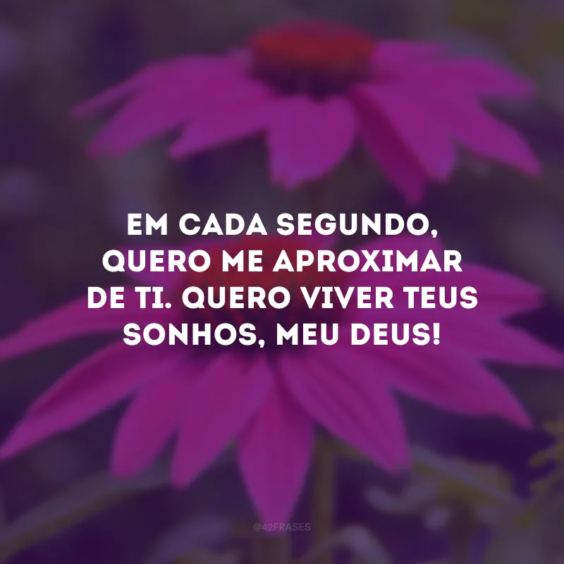 Em cada segundo, quero me aproximar de Ti. Quero viver Teus sonhos, meu Deus!