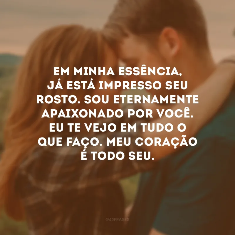 Em minha essência, já está impresso seu rosto. Sou eternamente apaixonado por você. Eu te vejo em tudo o que faço. Meu coração é todo seu.