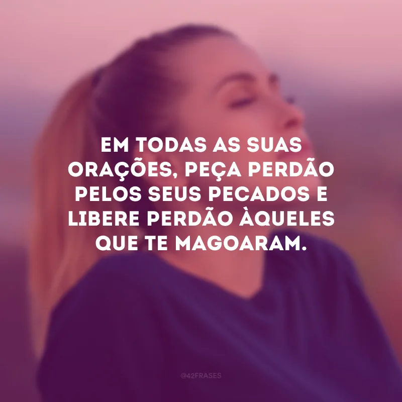 Em todas as suas orações, peça perdão pelos seus pecados e libere perdão àqueles que te magoaram.