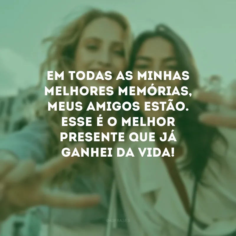 Em todas as minhas melhores memórias, meus amigos estão. Esse é o melhor presente que já ganhei da vida!