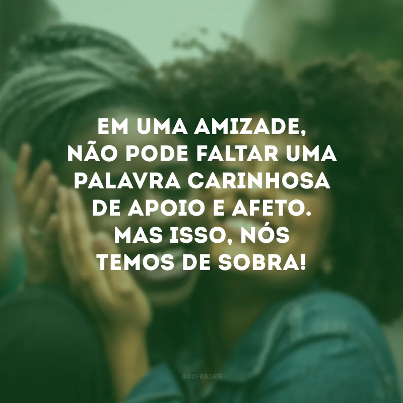 Em uma amizade, não pode faltar uma palavra carinhosa de apoio e afeto. Mas isso, nós temos de sobra!