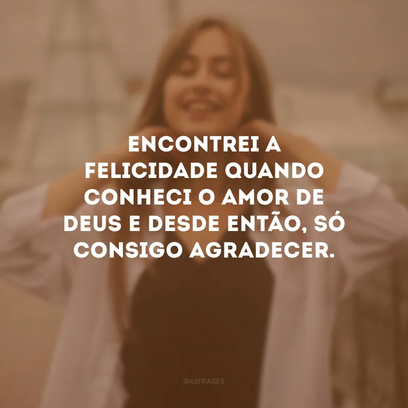 Encontrei a felicidade quando conheci o amor de Deus e desde então, só consigo agradecer.