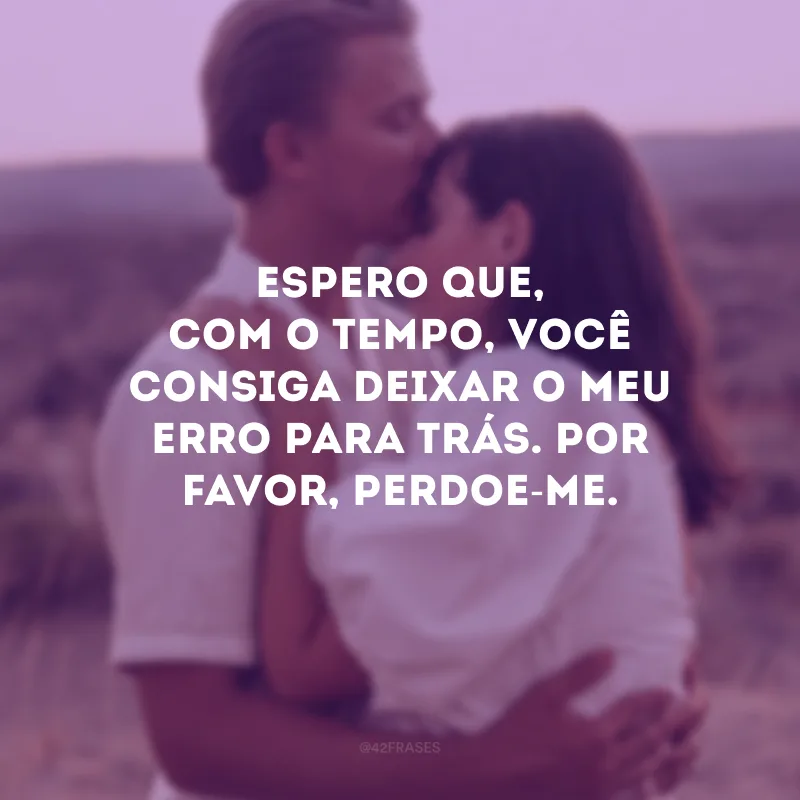 Espero que, com o tempo, você consiga deixar o meu erro para trás. Por favor, perdoe-me.