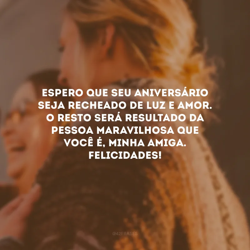 Espero que seu aniversário seja recheado de luz e amor. O resto será resultado da pessoa maravilhosa que você é, minha amiga. Felicidades!